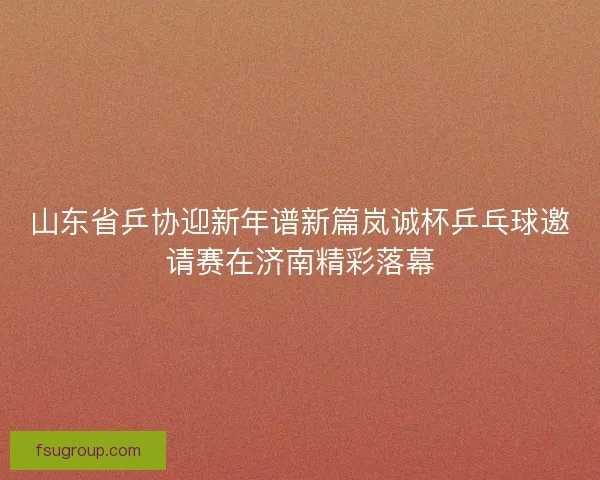 山东省乒协迎新年谱新篇岚诚杯乒乓球邀请赛在济南精彩落幕