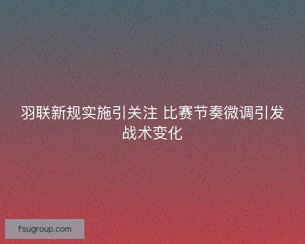 羽联新规实施引关注 比赛节奏微调引发战术变化