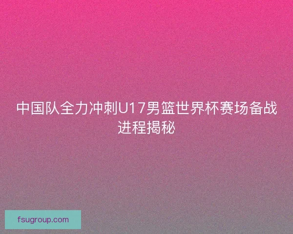 中国队全力冲刺U17男篮世界杯赛场备战进程揭秘