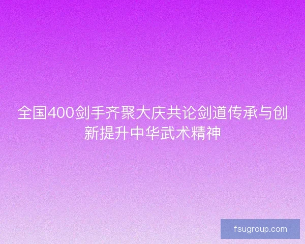 全国400剑手齐聚大庆共论剑道传承与创新提升中华武术精神
