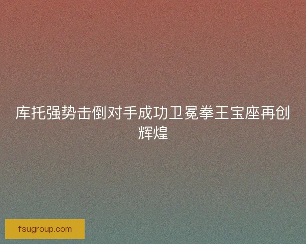 库托强势击倒对手成功卫冕拳王宝座再创辉煌