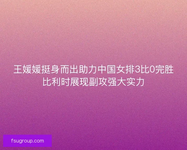 王媛媛挺身而出助力中国女排3比0完胜比利时展现副攻强大实力