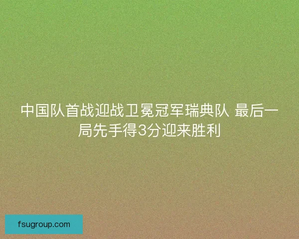 中国队首战迎战卫冕冠军瑞典队 最后一局先手得3分迎来胜利