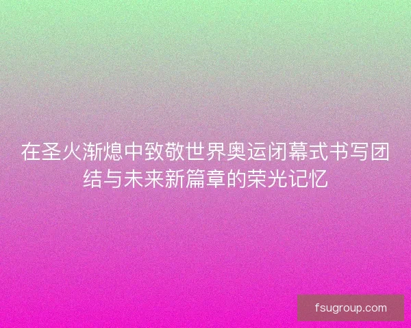 在圣火渐熄中致敬世界奥运闭幕式书写团结与未来新篇章的荣光记忆