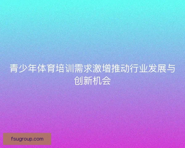 青少年体育培训需求激增推动行业发展与创新机会