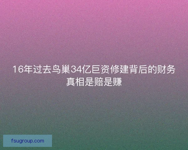16年过去鸟巢34亿巨资修建背后的财务真相是赔是赚