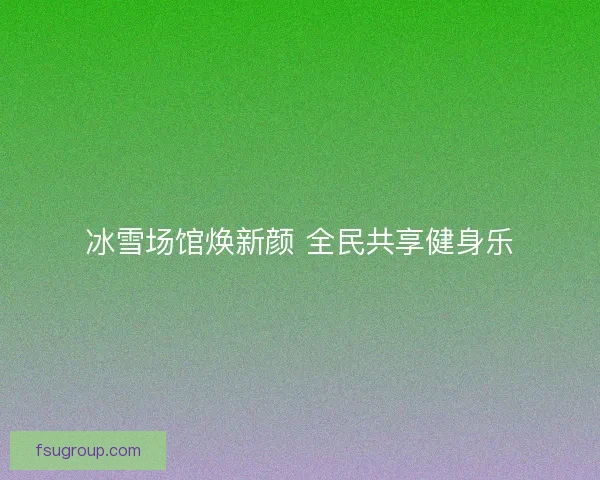 冰雪场馆焕新颜 全民共享健身乐