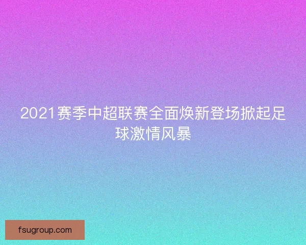 2021赛季中超联赛全面焕新登场掀起足球激情风暴