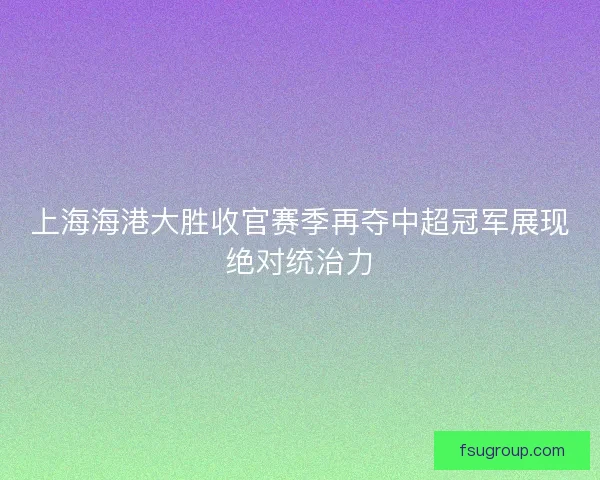 上海海港大胜收官赛季再夺中超冠军展现绝对统治力
